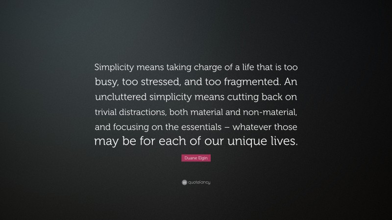 Duane Elgin Quote: “Simplicity means taking charge of a life that is too busy, too stressed, and too fragmented. An uncluttered simplicity means cutting back on trivial distractions, both material and non-material, and focusing on the essentials – whatever those may be for each of our unique lives.”