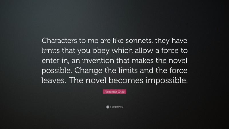 Alexander Chee Quote: “Characters to me are like sonnets, they have limits that you obey which allow a force to enter in, an invention that makes the novel possible. Change the limits and the force leaves. The novel becomes impossible.”