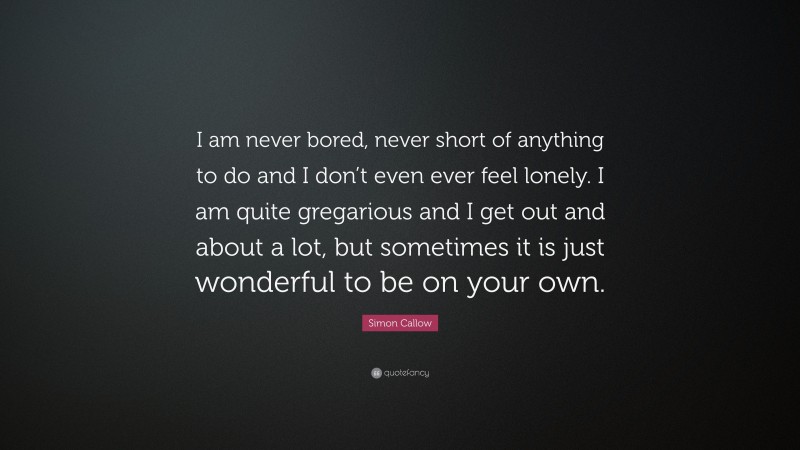 Simon Callow Quote: “I am never bored, never short of anything to do and I don’t even ever feel lonely. I am quite gregarious and I get out and about a lot, but sometimes it is just wonderful to be on your own.”