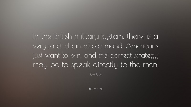 Scott Raab Quote: “In the British military system, there is a very strict chain of command. Americans just want to win, and the correct strategy may be to speak directly to the men.”