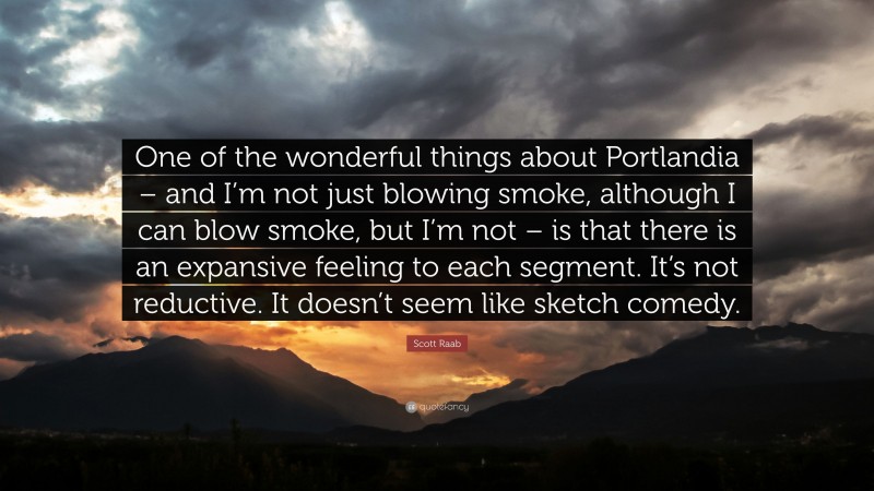 Scott Raab Quote: “One of the wonderful things about Portlandia – and I’m not just blowing smoke, although I can blow smoke, but I’m not – is that there is an expansive feeling to each segment. It’s not reductive. It doesn’t seem like sketch comedy.”