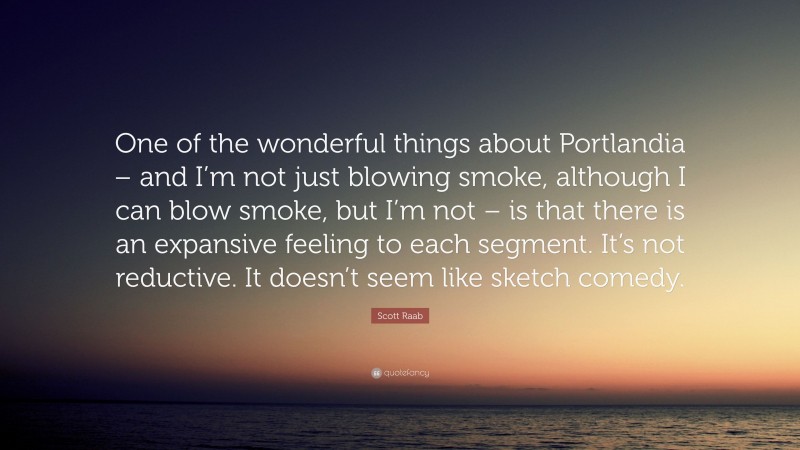 Scott Raab Quote: “One of the wonderful things about Portlandia – and I’m not just blowing smoke, although I can blow smoke, but I’m not – is that there is an expansive feeling to each segment. It’s not reductive. It doesn’t seem like sketch comedy.”