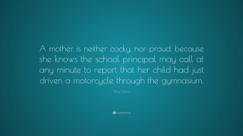 Mary Blakely Quote: “A mother is neither cocky, nor proud, because she knows the school principal may call at any minute to report that her child had just driven a motorcycle through the gymnasium.”