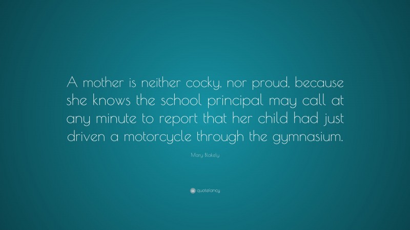 Mary Blakely Quote: “A mother is neither cocky, nor proud, because she knows the school principal may call at any minute to report that her child had just driven a motorcycle through the gymnasium.”
