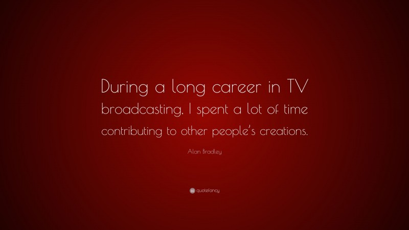 Alan Bradley Quote: “During a long career in TV broadcasting, I spent a lot of time contributing to other people’s creations.”