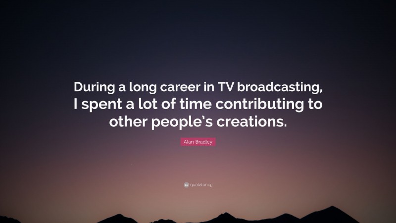 Alan Bradley Quote: “During a long career in TV broadcasting, I spent a lot of time contributing to other people’s creations.”