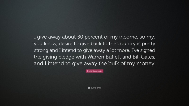 David Rubenstein Quote: “I give away about 50 percent of my income, so my, you know, desire to give back to the country is pretty strong and I intend to give away a lot more. I’ve signed the giving pledge with Warren Buffett and Bill Gates, and I intend to give away the bulk of my money.”
