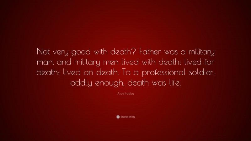Alan Bradley Quote: “Not very good with death? Father was a military man, and military men lived with death; lived for death; lived on death. To a professional soldier, oddly enough, death was life.”