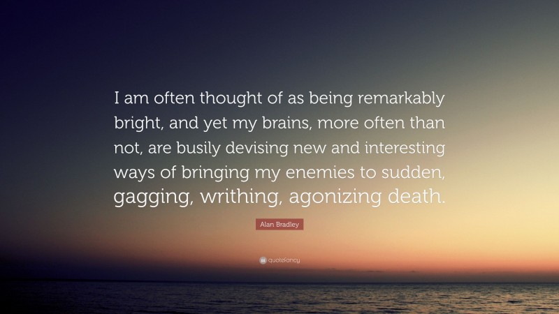 Alan Bradley Quote: “I am often thought of as being remarkably bright, and yet my brains, more often than not, are busily devising new and interesting ways of bringing my enemies to sudden, gagging, writhing, agonizing death.”