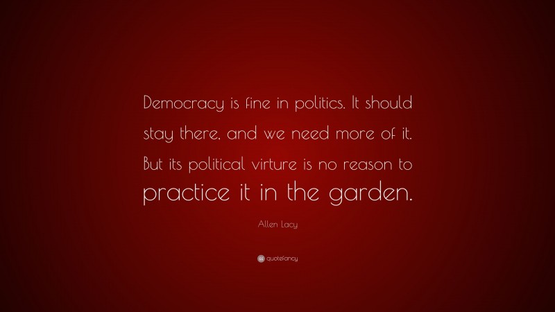 Allen Lacy Quote: “Democracy is fine in politics. It should stay there, and we need more of it. But its political virture is no reason to practice it in the garden.”