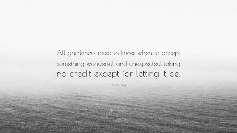 Allen Lacy Quote: “All gardeners need to know when to accept something wonderful and unexpected, taking no credit except for letting it be.”
