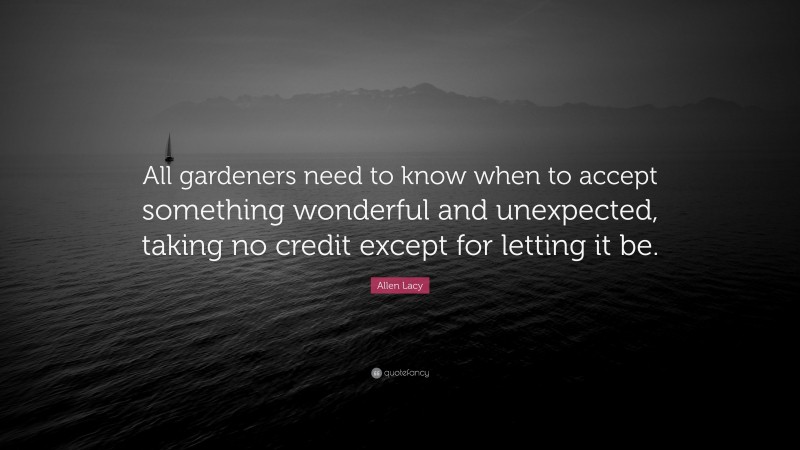 Allen Lacy Quote: “All gardeners need to know when to accept something wonderful and unexpected, taking no credit except for letting it be.”