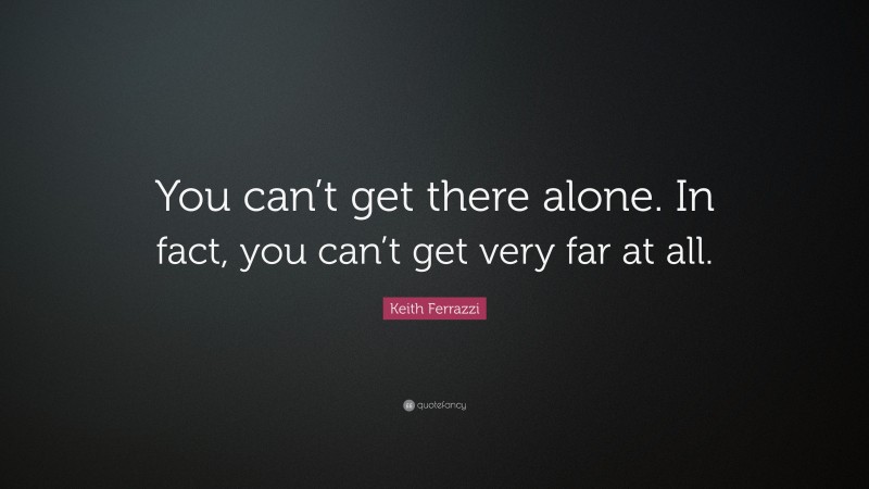 Keith Ferrazzi Quote: “You can’t get there alone. In fact, you can’t get very far at all.”