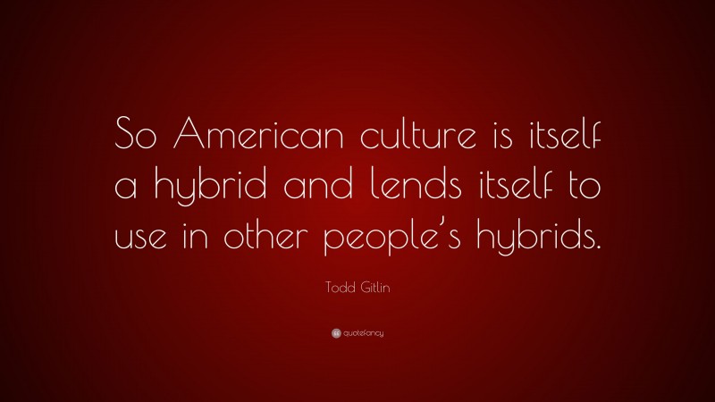 Todd Gitlin Quote: “So American culture is itself a hybrid and lends itself to use in other people’s hybrids.”