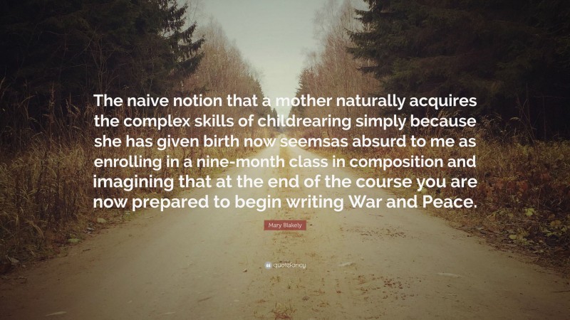 Mary Blakely Quote: “The naive notion that a mother naturally acquires the complex skills of childrearing simply because she has given birth now seemsas absurd to me as enrolling in a nine-month class in composition and imagining that at the end of the course you are now prepared to begin writing War and Peace.”