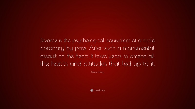 Mary Blakely Quote: “Divorce is the psychological equivalent of a triple coronary by pass. After such a monumental assault on the heart, it takes years to amend all the habits and attitudes that led up to it.”