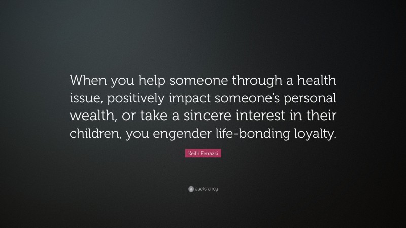 Keith Ferrazzi Quote: “When you help someone through a health issue, positively impact someone’s personal wealth, or take a sincere interest in their children, you engender life-bonding loyalty.”