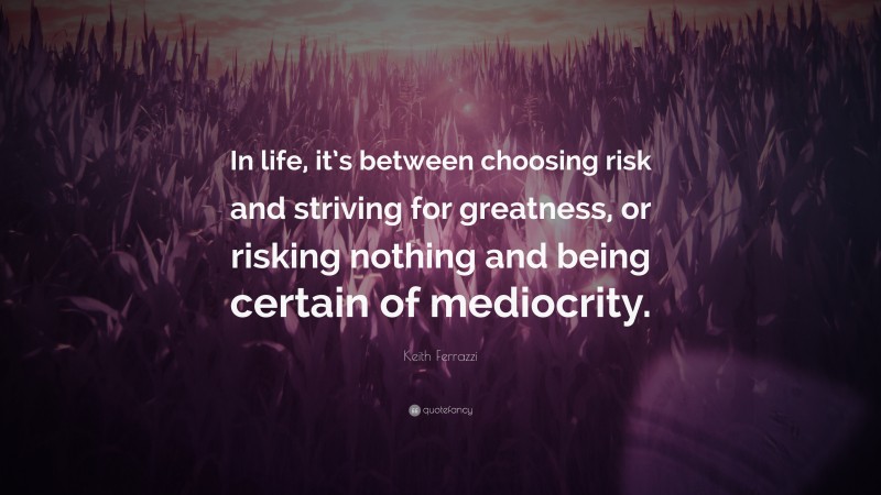 Keith Ferrazzi Quote: “In life, it’s between choosing risk and striving for greatness, or risking nothing and being certain of mediocrity.”