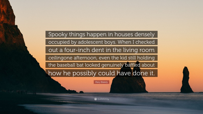 Mary Blakely Quote: “Spooky things happen in houses densely occupied by adolescent boys. When I checked out a four-inch dent in the living room ceilingone afternoon, even the kid still holding the baseball bat looked genuinely baffled about how he possibly could have done it.”