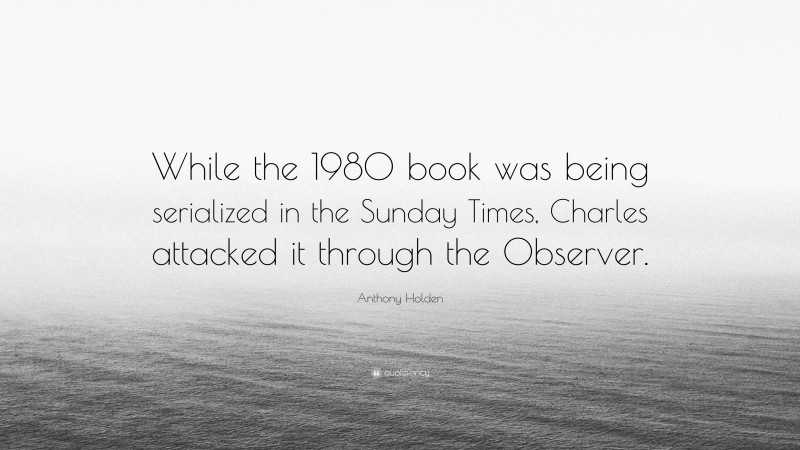 Anthony Holden Quote: “While the 1980 book was being serialized in the Sunday Times, Charles attacked it through the Observer.”