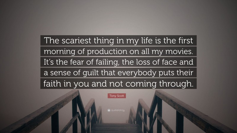 Tony Scott Quote: “The scariest thing in my life is the first morning of production on all my movies. It’s the fear of failing, the loss of face and a sense of guilt that everybody puts their faith in you and not coming through.”