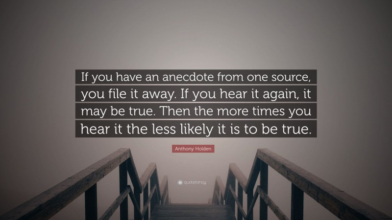 Anthony Holden Quote: “If you have an anecdote from one source, you file it away. If you hear it again, it may be true. Then the more times you hear it the less likely it is to be true.”