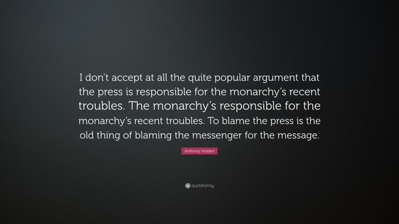 Anthony Holden Quote: “I don’t accept at all the quite popular argument that the press is responsible for the monarchy’s recent troubles. The monarchy’s responsible for the monarchy’s recent troubles. To blame the press is the old thing of blaming the messenger for the message.”