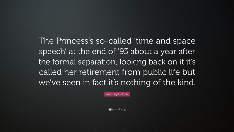 Anthony Holden Quote: “The Princess’s so-called ‘time and space speech’ at the end of ’93 about a year after the formal separation, looking back on it it’s called her retirement from public life but we’ve seen in fact it’s nothing of the kind.”