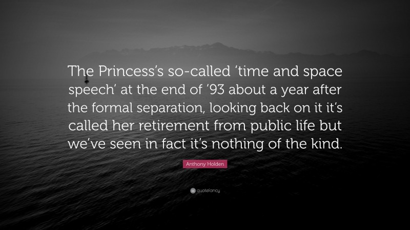 Anthony Holden Quote: “The Princess’s so-called ‘time and space speech’ at the end of ’93 about a year after the formal separation, looking back on it it’s called her retirement from public life but we’ve seen in fact it’s nothing of the kind.”
