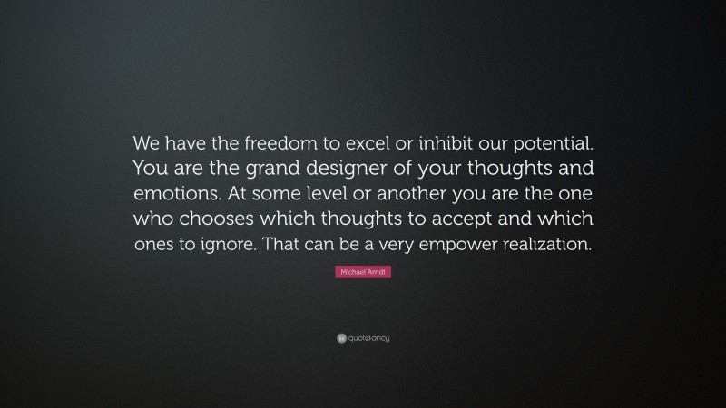 Michael Arndt Quote: “We have the freedom to excel or inhibit our potential. You are the grand designer of your thoughts and emotions. At some level or another you are the one who chooses which thoughts to accept and which ones to ignore. That can be a very empower realization.”