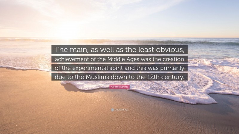 George Sarton Quote: “The main, as well as the least obvious, achievement of the Middle Ages was the creation of the experimental spirit and this was primarily due to the Muslims down to the 12th century.”