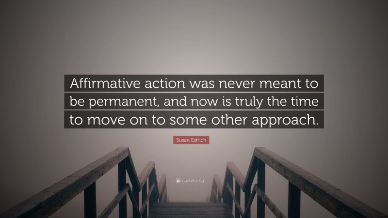 Susan Estrich Quote: “Affirmative action was never meant to be permanent, and now is truly the time to move on to some other approach.”