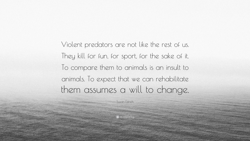 Susan Estrich Quote: “Violent predators are not like the rest of us. They kill for fun, for sport, for the sake of it. To compare them to animals is an insult to animals. To expect that we can rehabilitate them assumes a will to change.”