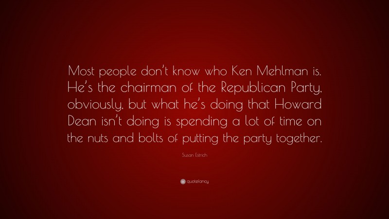 Susan Estrich Quote: “Most people don’t know who Ken Mehlman is. He’s the chairman of the Republican Party, obviously, but what he’s doing that Howard Dean isn’t doing is spending a lot of time on the nuts and bolts of putting the party together.”