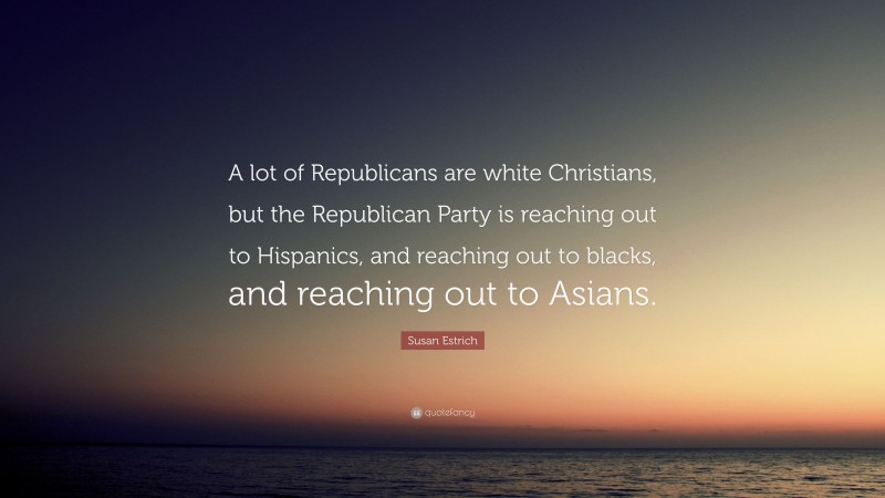 Susan Estrich Quote: “A lot of Republicans are white Christians, but the Republican Party is reaching out to Hispanics, and reaching out to blacks, and reaching out to Asians.”