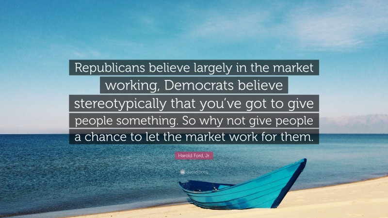 Harold Ford, Jr. Quote: “Republicans believe largely in the market working, Democrats believe stereotypically that you’ve got to give people something. So why not give people a chance to let the market work for them.”