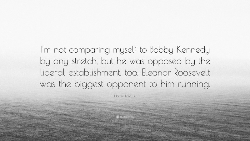 Harold Ford, Jr. Quote: “I’m not comparing myself to Bobby Kennedy by any stretch, but he was opposed by the liberal establishment, too. Eleanor Roosevelt was the biggest opponent to him running.”