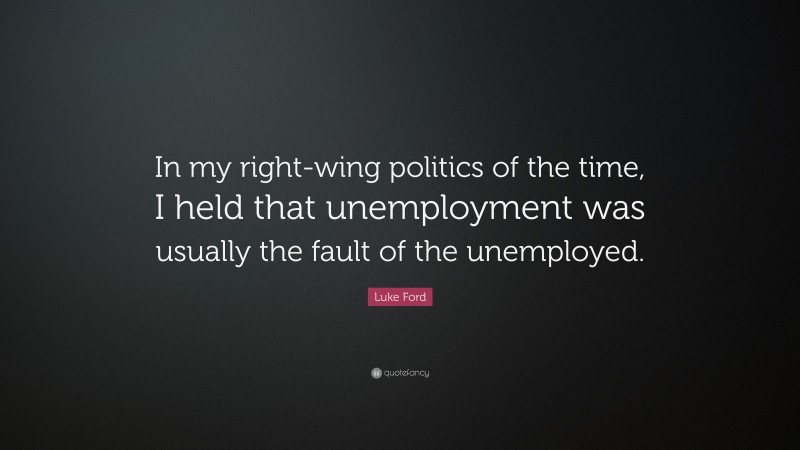 Luke Ford Quote: “In my right-wing politics of the time, I held that unemployment was usually the fault of the unemployed.”
