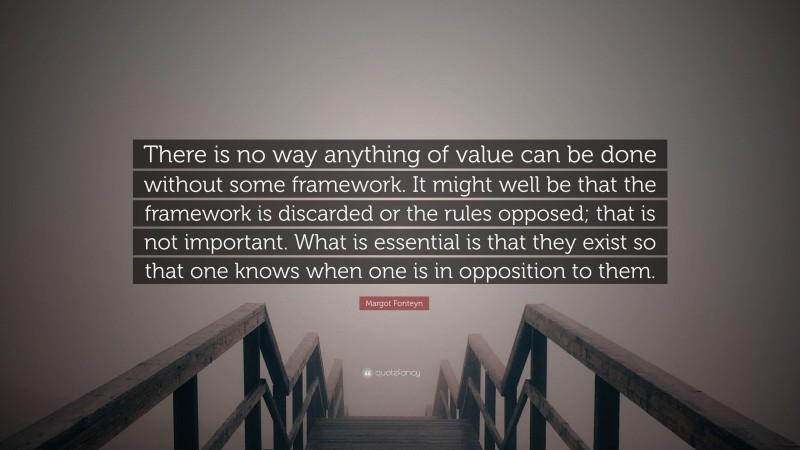 Margot Fonteyn Quote: “There is no way anything of value can be done without some framework. It might well be that the framework is discarded or the rules opposed; that is not important. What is essential is that they exist so that one knows when one is in opposition to them.”