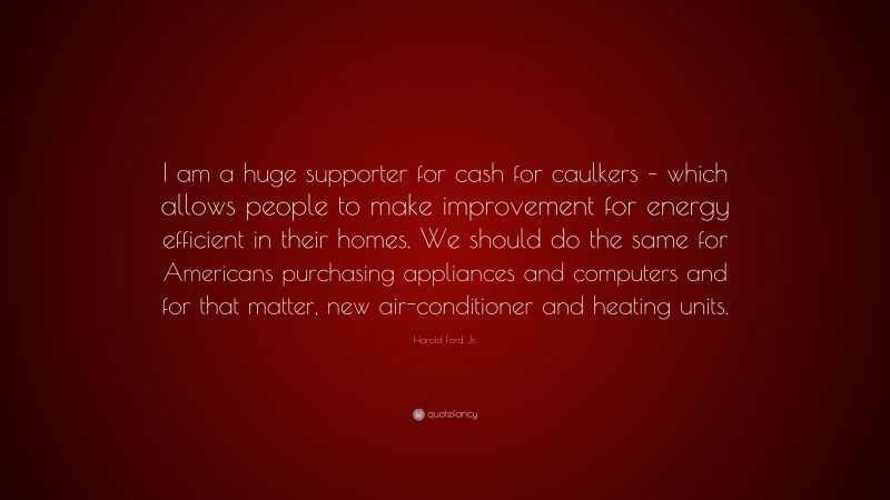 Harold Ford, Jr. Quote: “I am a huge supporter for cash for caulkers – which allows people to make improvement for energy efficient in their homes. We should do the same for Americans purchasing appliances and computers and for that matter, new air-conditioner and heating units.”