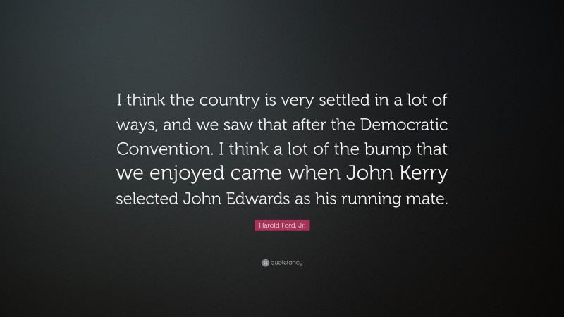 Harold Ford, Jr. Quote: “I think the country is very settled in a lot of ways, and we saw that after the Democratic Convention. I think a lot of the bump that we enjoyed came when John Kerry selected John Edwards as his running mate.”