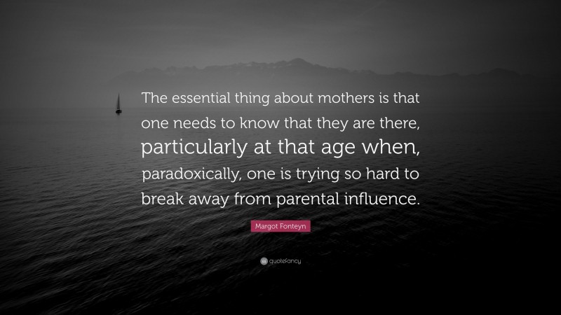 Margot Fonteyn Quote: “The essential thing about mothers is that one needs to know that they are there, particularly at that age when, paradoxically, one is trying so hard to break away from parental influence.”