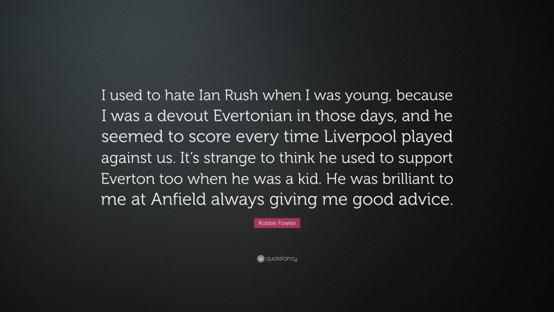 Robbie Fowler Quote: “I used to hate Ian Rush when I was young, because I was a devout Evertonian in those days, and he seemed to score every time Liverpool played against us. It’s strange to think he used to support Everton too when he was a kid. He was brilliant to me at Anfield always giving me good advice.”
