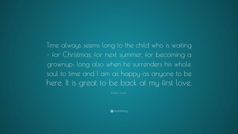 Robbie Fowler Quote: “Time always seems long to the child who is waiting – for Christmas, for next summer, for becoming a grownup: long also when he surrenders his whole soul to time and I am as happy as anyone to be here. It is great to be back at my first love.”