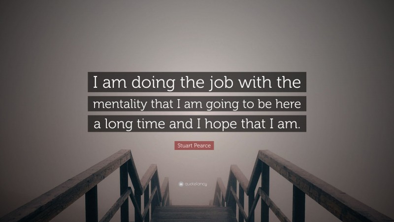 Stuart Pearce Quote: “I am doing the job with the mentality that I am going to be here a long time and I hope that I am.”