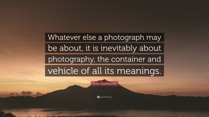 John Szarkowski Quote: “Whatever else a photograph may be about, it is inevitably about photography, the container and vehicle of all its meanings.”