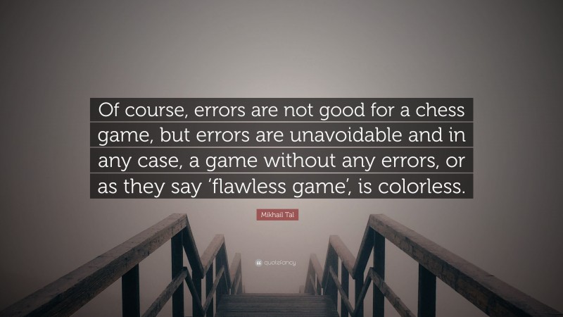 Mikhail Tal Quote: “Of course, errors are not good for a chess game, but errors are unavoidable and in any case, a game without any errors, or as they say ‘flawless game’, is colorless.”