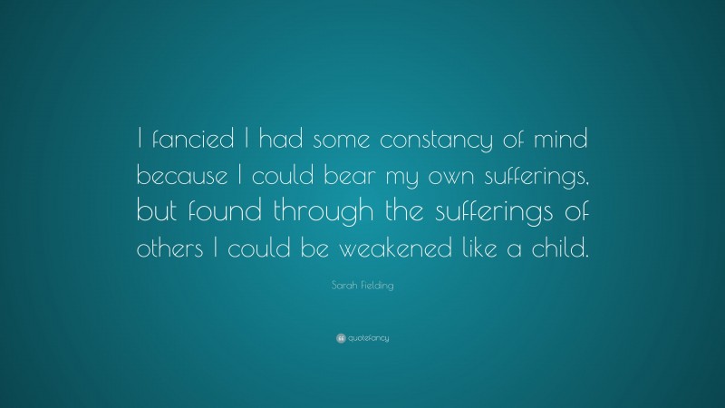 Sarah Fielding Quote: “I fancied I had some constancy of mind because I could bear my own sufferings, but found through the sufferings of others I could be weakened like a child.”