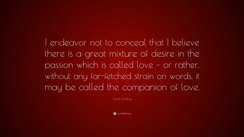 Sarah Fielding Quote: “I endeavor not to conceal that I believe there is a great mixture of desire in the passion which is called love – or rather, without any far-fetched strain on words, it may be called the companion of love.”