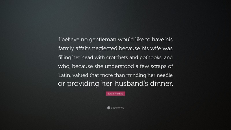 Sarah Fielding Quote: “I believe no gentleman would like to have his family affairs neglected because his wife was filling her head with crotchets and pothooks, and who, because she understood a few scraps of Latin, valued that more than minding her needle or providing her husband’s dinner.”